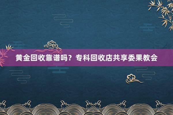 黄金回收靠谱吗？专科回收店共享委果教会